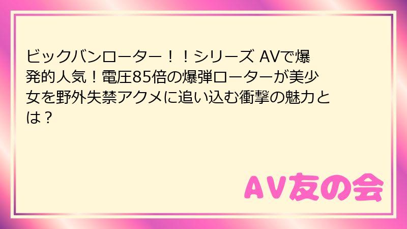 ビックバンローター！！シリーズ AVで爆発的人気！電圧85倍の爆弾ローターが美少女を野外失禁アクメに追い込む衝撃の魅力とは？