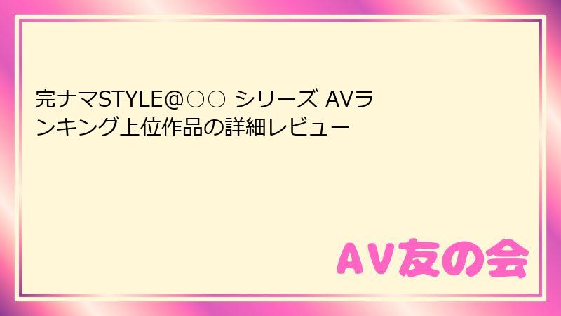 完ナマSTYLE@○○ シリーズ AVランキング上位作品の詳細レビュー
