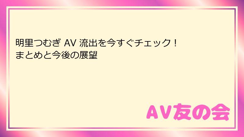 明里つむぎ AV 流出を今すぐチェック！まとめと今後の展望