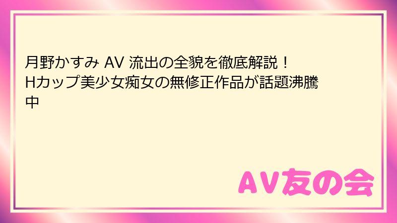 月野かすみ AV 流出の全貌を徹底解説!Hカップ美少女痴女の無修正作品が話題沸騰中