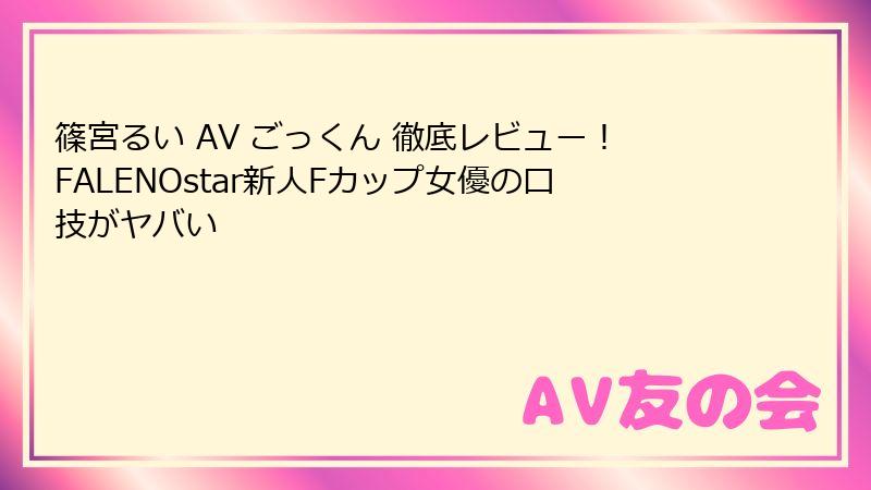 篠宮るい AV ごっくん 徹底レビュー!FALENOstar新人Fカップ女優の口技がヤバい