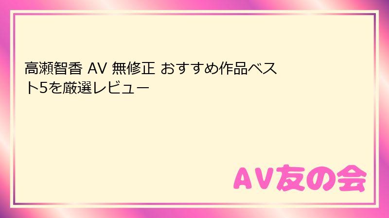 高瀬智香 AV 無修正 おすすめ作品ベスト5を厳選レビュー