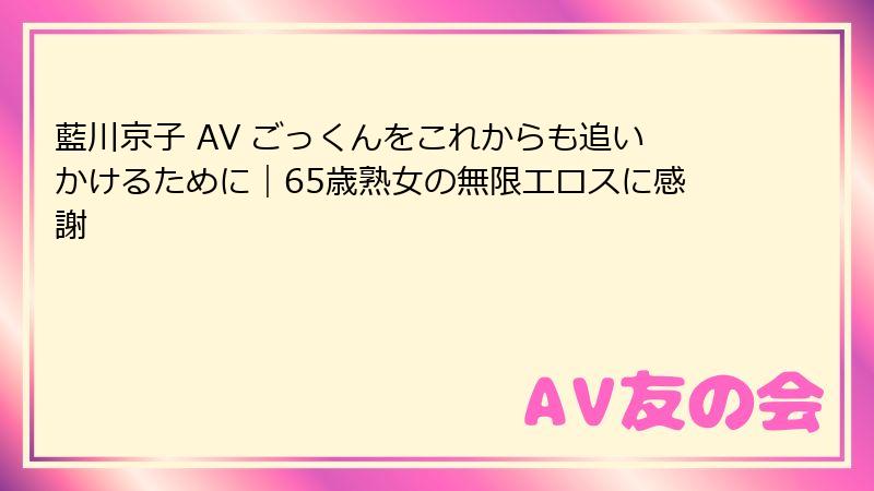 藍川京子 AV ごっくんをこれからも追いかけるために|65歳熟女の無限エロスに感謝