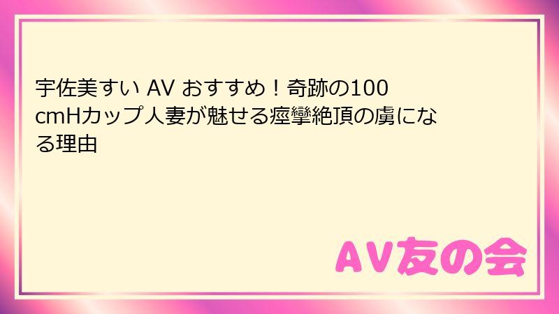 宇佐美すい AV おすすめ！奇跡の100cmHカップ人妻が魅せる痙攣絶頂の虜になる理由