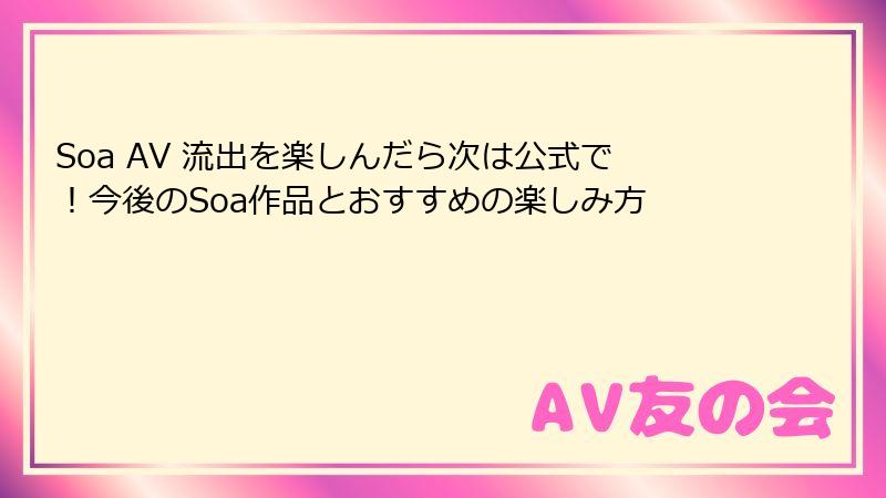 Soa AV 流出を楽しんだら次は公式で!今後のSoa作品とおすすめの楽しみ方
