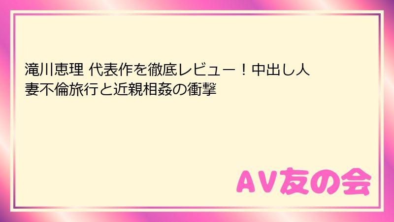 滝川恵理 代表作を徹底レビュー!中出し人妻不倫旅行と近親相姦の衝撃
