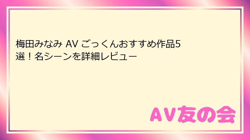 梅田みなみ AV ごっくんおすすめ作品5選!名シーンを詳細レビュー