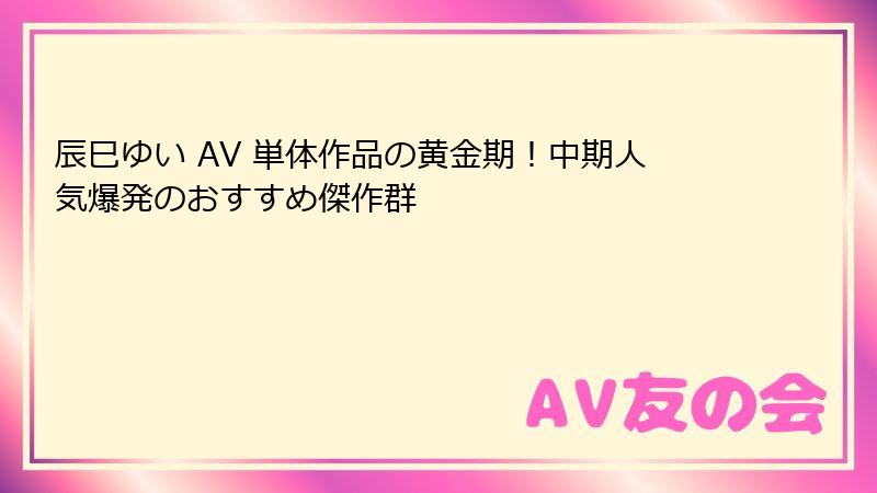 辰巳ゆい AV 単体作品の黄金期!中期人気爆発のおすすめ傑作群