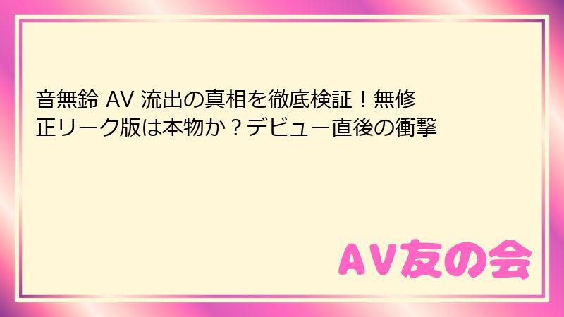 音無鈴 AV 流出の真相を徹底検証!無修正リーク版は本物か?デビュー直後の衝撃
