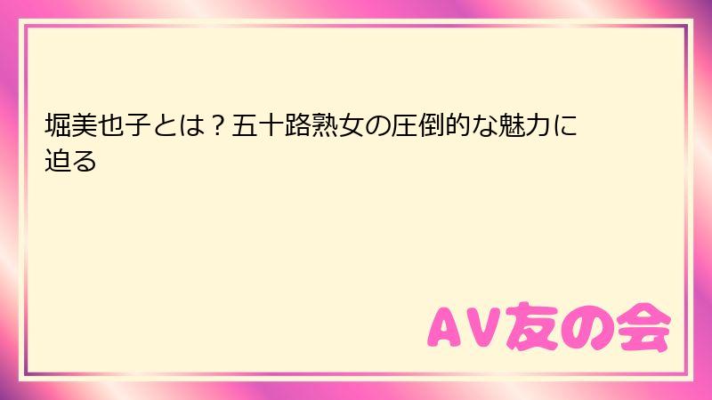 堀美也子とは？五十路熟女の圧倒的な魅力に迫る