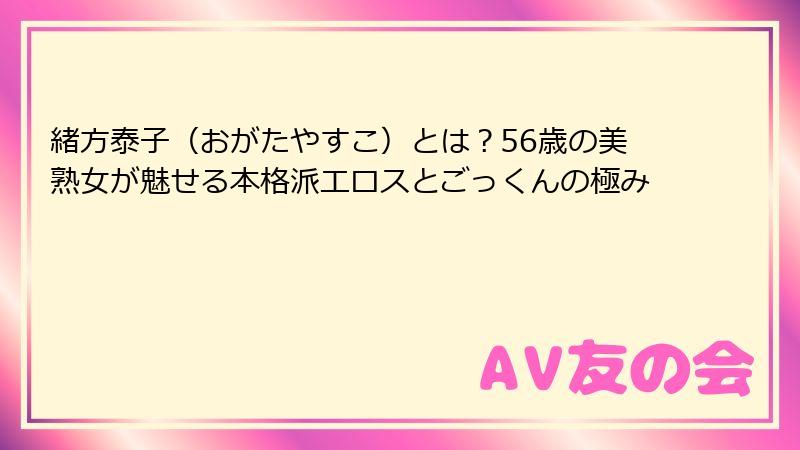 緒方泰子(おがたやすこ)とは?56歳の美熟女が魅せる本格派エロスとごっくんの極み