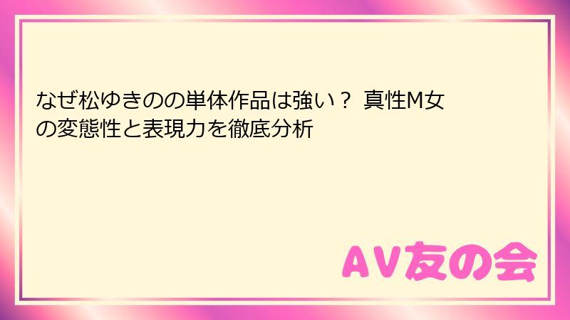 なぜ松ゆきのの単体作品は強い？ 真性M女の変態性と表現力を徹底分析