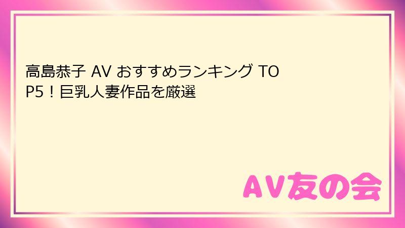 高島恭子 AV おすすめランキング TOP5！巨乳人妻作品を厳選