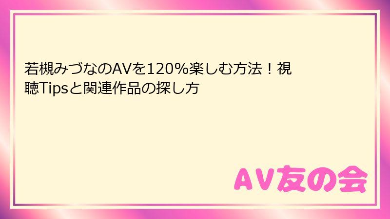 若槻みづなのAVを120%楽しむ方法！視聴Tipsと関連作品の探し方