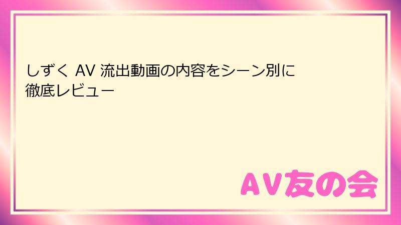 しずく AV 流出動画の内容をシーン別に徹底レビュー
