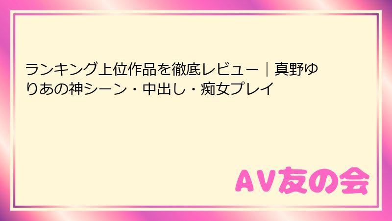ランキング上位作品を徹底レビュー｜真野ゆりあの神シーン・中出し・痴女プレイ