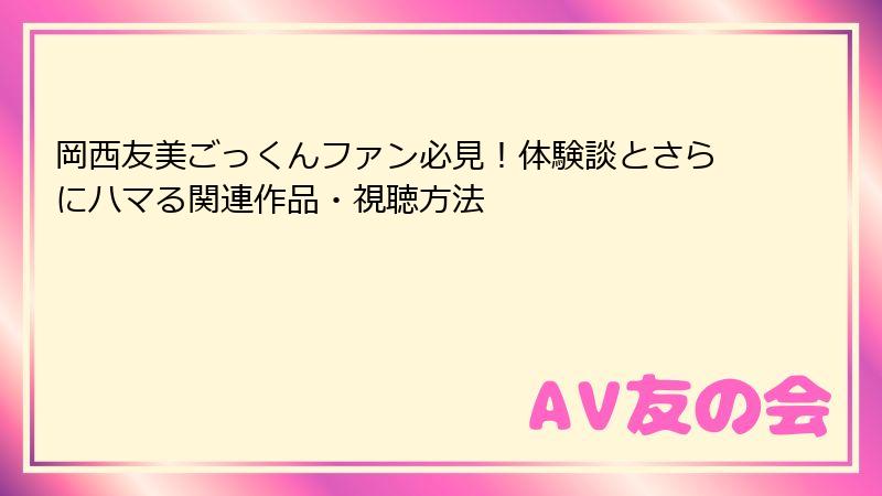 岡西友美ごっくんファン必見！体験談とさらにハマる関連作品・視聴方法