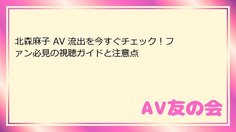北森麻子 AV 流出を今すぐチェック！ファン必見の視聴ガイドと注意点