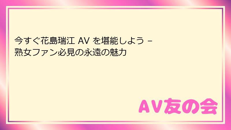 今すぐ花島瑞江 AV を堪能しよう – 熟女ファン必見の永遠の魅力