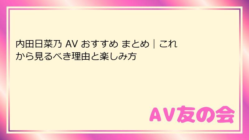 内田日菜乃 AV おすすめ まとめ|これから見るべき理由と楽しみ方