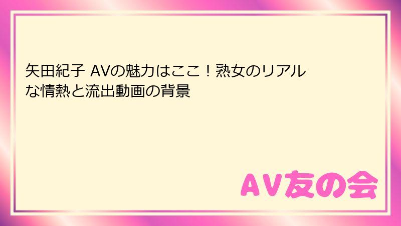 矢田紀子 AVの魅力はここ!熟女のリアルな情熱と流出動画の背景