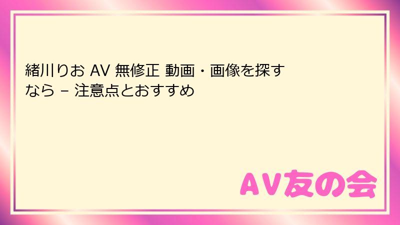 緒川りお AV 無修正 動画・画像を探すなら – 注意点とおすすめ