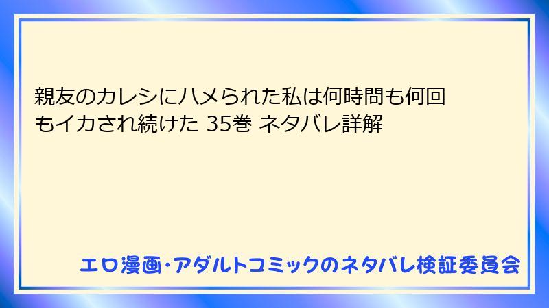 親友のカレシにハメられた私は何時間も何回もイカされ続けた 35巻 ネタバレ詳解