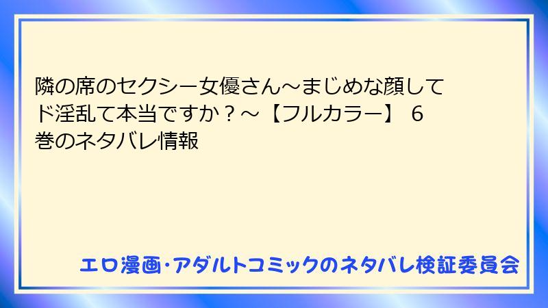 隣の席のセクシー女優さん～まじめな顔してド淫乱て本当ですか？～【フルカラー】 6巻のネタバレ情報