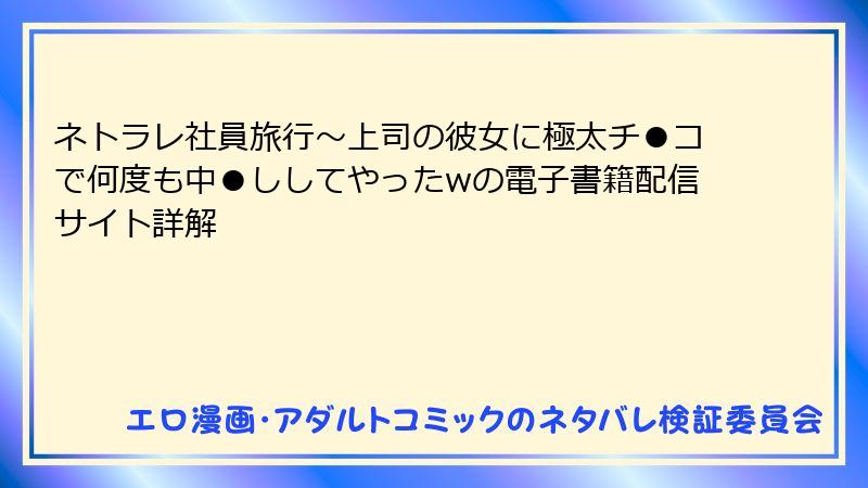 ネトラレ社員旅行～上司の彼女に極太チ●コで何度も中●ししてやったwの電子書籍配信サイト詳解