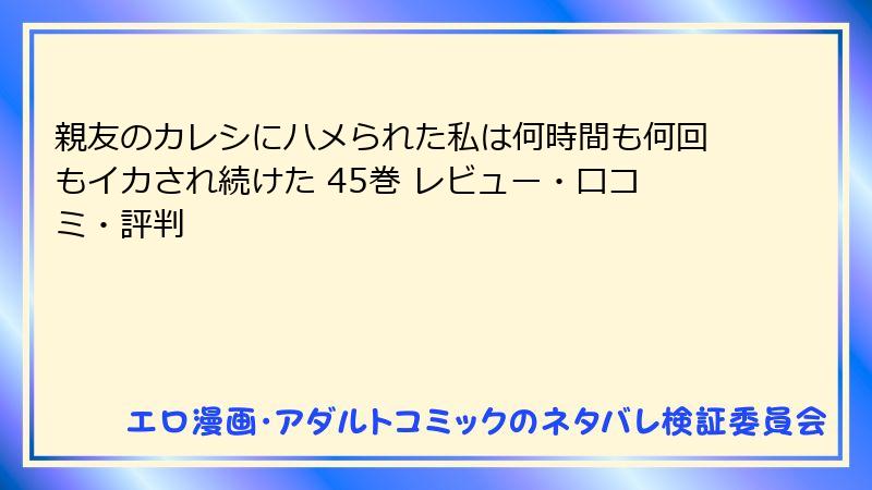 親友のカレシにハメられた私は何時間も何回もイカされ続けた 45巻 レビュー・口コミ・評判