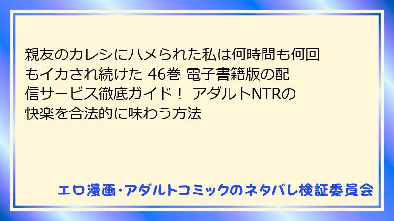 親友のカレシにハメられた私は何時間も何回もイカされ続けた 46巻 電子書籍版の配信サービス徹底ガイド！ アダルトNTRの快楽を合法的に味わう方法