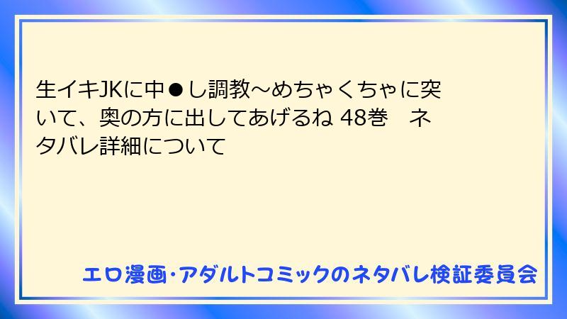 生イキJKに中●し調教～めちゃくちゃに突いて、奥の方に出してあげるね 48巻　ネタバレ詳細について