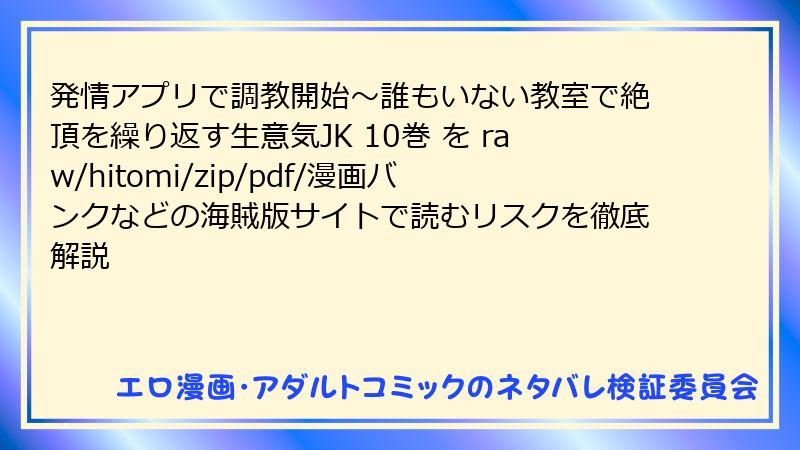 発情アプリで調教開始～誰もいない教室で絶頂を繰り返す生意気JK 10巻 を raw/hitomi/zip/pdf/漫画バンクなどの海賊版サイトで読むリスクを徹底解説