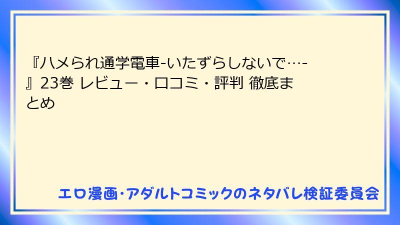 『ハメられ通学電車-いたずらしないで…-』23巻 レビュー・口コミ・評判 徹底まとめ