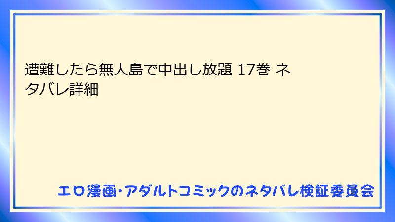 遭難したら無人島で中出し放題 17巻 ネタバレ詳細
