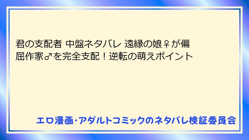 君の支配者 中盤ネタバレ 遠縁の娘♀が偏屈作家♂を完全支配!逆転の萌えポイント