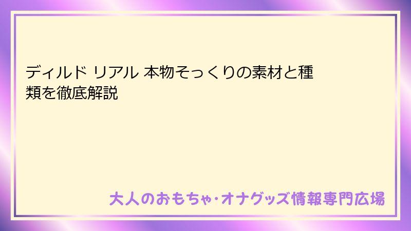 ディルド リアル 本物そっくりの素材と種類を徹底解説