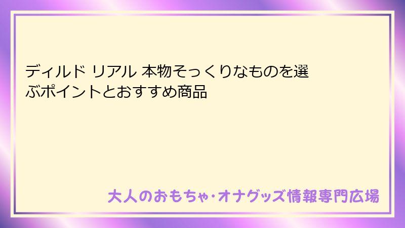 ディルド リアル 本物そっくりなものを選ぶポイントとおすすめ商品