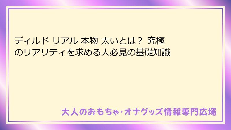 ディルド リアル 本物 太いとは？ 究極のリアリティを求める人必見の基礎知識