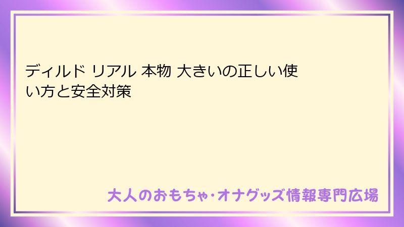 ディルド リアル 本物 大きいの正しい使い方と安全対策