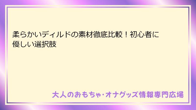 柔らかいディルドの素材徹底比較!初心者に優しい選択肢