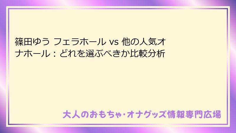 篠田ゆう フェラホール vs 他の人気オナホール：どれを選ぶべきか比較分析