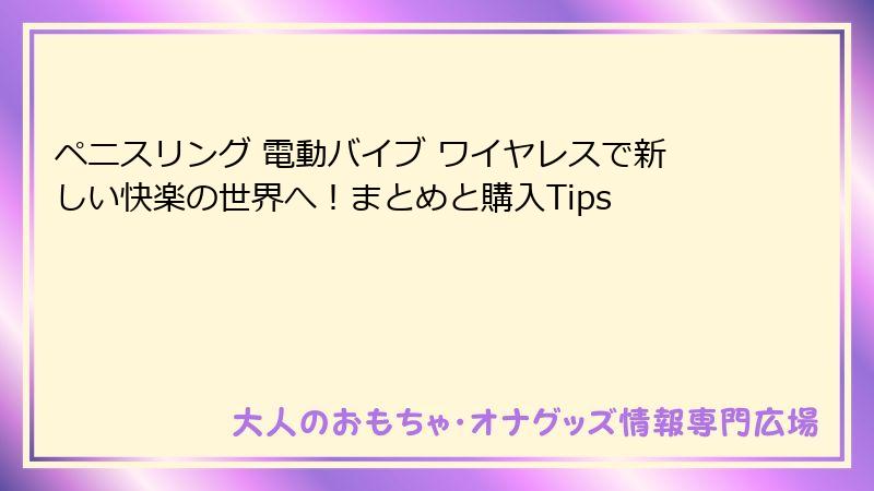 ペニスリング 電動バイブ ワイヤレスで新しい快楽の世界へ！まとめと購入Tips
