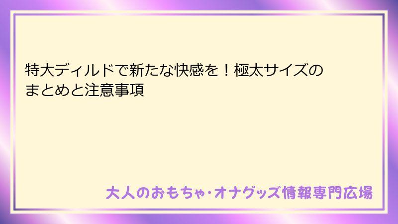 特大ディルドで新たな快感を！極太サイズのまとめと注意事項