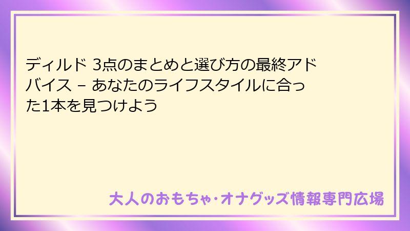 ディルド 3点のまとめと選び方の最終アドバイス – あなたのライフスタイルに合った1本を見つけよう