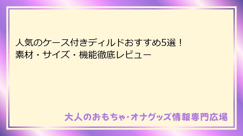 人気のケース付きディルドおすすめ5選！ 素材・サイズ・機能徹底レビュー
