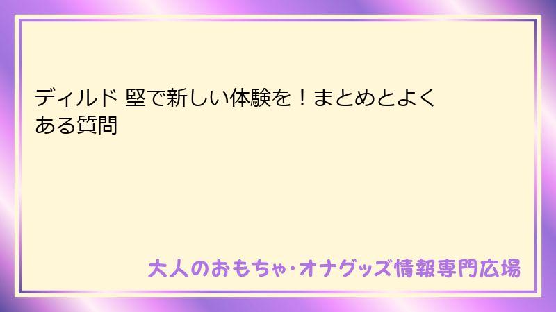 ディルド 堅で新しい体験を！まとめとよくある質問
