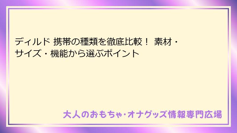ディルド 携帯の種類を徹底比較! 素材・サイズ・機能から選ぶポイント