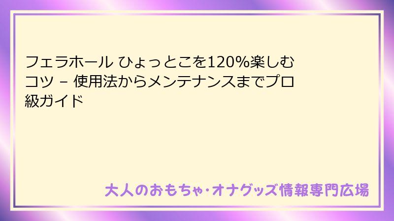 フェラホール ひょっとこを120%楽しむコツ – 使用法からメンテナンスまでプロ級ガイド