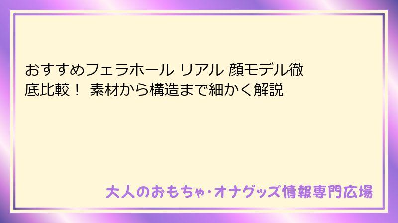 おすすめフェラホール リアル 顔モデル徹底比較！ 素材から構造まで細かく解説